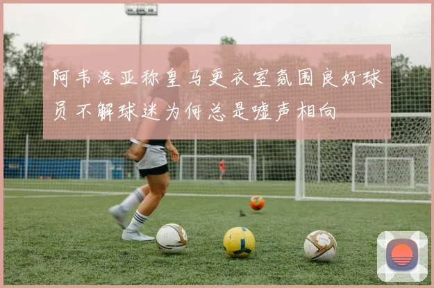 阿韦洛亚称皇马更衣室氛围良好球员不解球迷为何总是嘘声相向