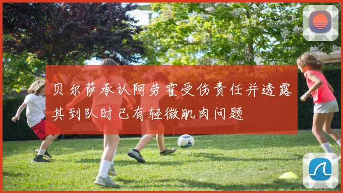 贝尔萨承认阿劳霍受伤责任并透露其到队时已有轻微肌肉问题