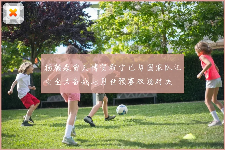 杨瀚森曾凡博贺希宁已与国家队汇合全力备战七月世预赛双场对决
