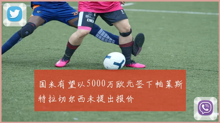 国米有望以5000万欧元签下帕莱斯特拉切尔西未提出报价